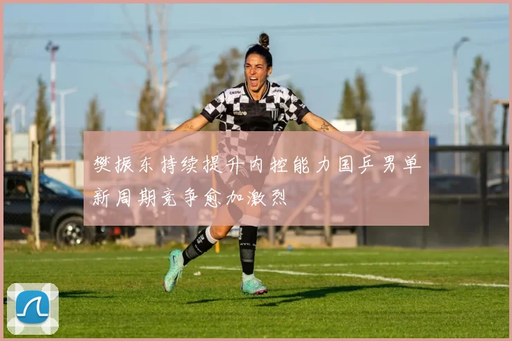樊振东持续提升内控能力国乒男单新周期竞争愈加激烈