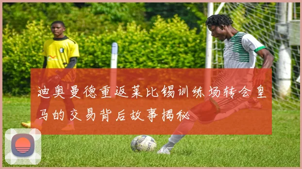 迪奥曼德重返莱比锡训练场转会皇马的交易背后故事揭秘