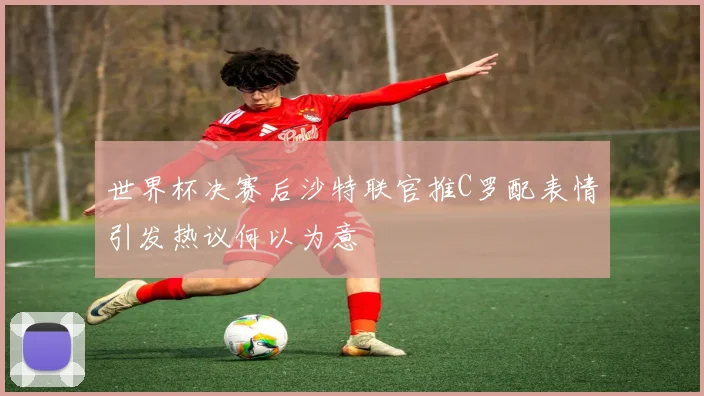 世界杯决赛后沙特联官推C罗配表情引发热议何以为意