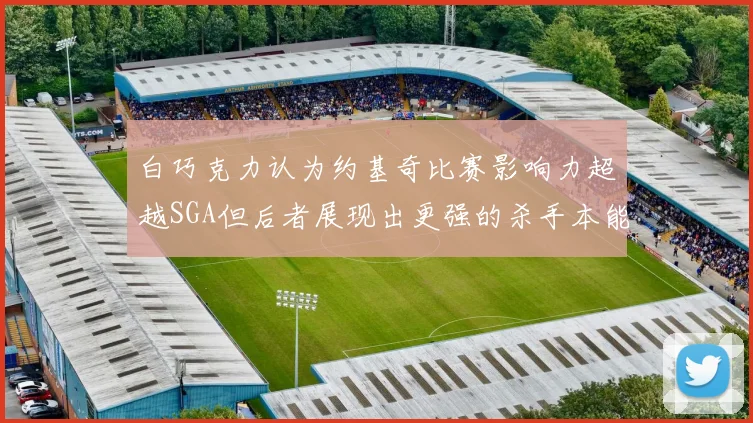 白巧克力认为约基奇比赛影响力超越SGA但后者展现出更强的杀手本能