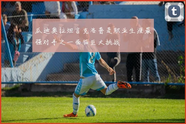 瓜迪奥拉坦言克洛普是职业生涯最强对手之一面临巨大挑战