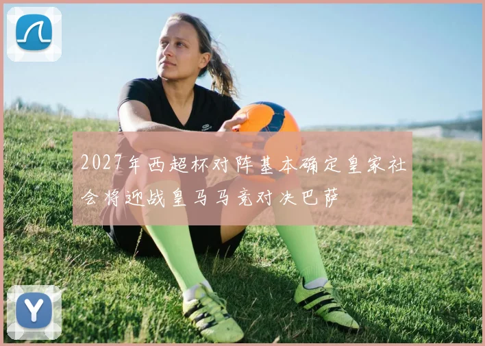 2027年西超杯对阵基本确定皇家社会将迎战皇马马竞对决巴萨