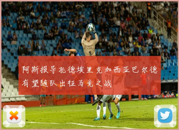 阿斯报导孔德埃里克加西亚巴尔德有望随队出征马竞之战