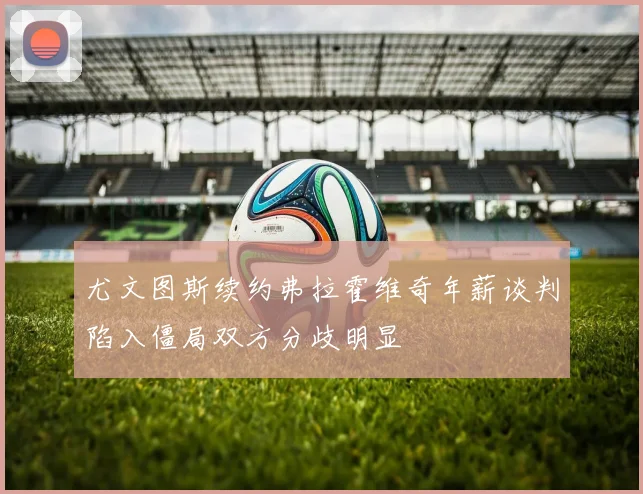 尤文图斯续约弗拉霍维奇年薪谈判陷入僵局双方分歧明显