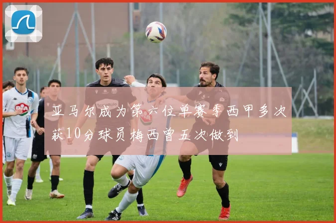 亚马尔成为第六位单赛季西甲多次获10分球员梅西曾五次做到