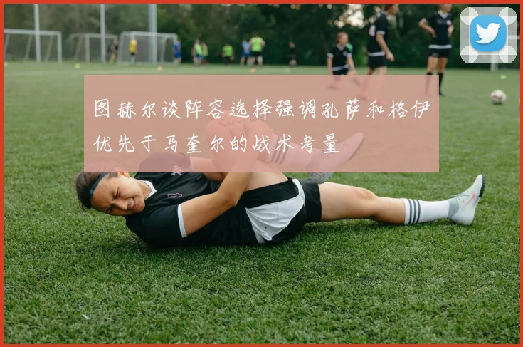 图赫尔谈阵容选择强调孔萨和格伊优先于马奎尔的战术考量