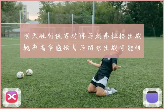 明天独行侠客对阵马刺弗拉格出战概率高华盛顿与马绍尔出战可能性小