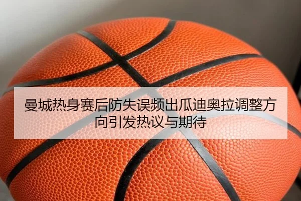 曼城热身赛后防失误频出瓜迪奥拉调整方向引发热议与期待