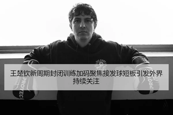 王楚钦新周期封闭训练加码聚焦接发球短板引发外界持续关注